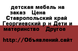 детская мебель на заказ › Цена ­ 7 000 - Ставропольский край, Георгиевский р-н Дети и материнство » Другое   